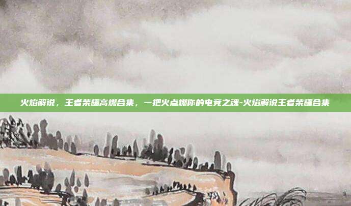 火焰解说，王者荣耀高燃合集，一把火点燃你的电竞之魂-火焰解说王者荣耀合集