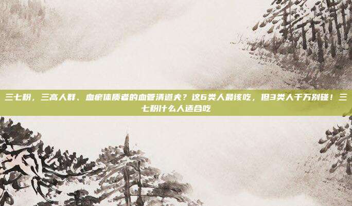 三七粉，三高人群、血瘀体质者的血管清道夫？这6类人最该吃，但3类人千万别碰！三七粉什么人适合吃