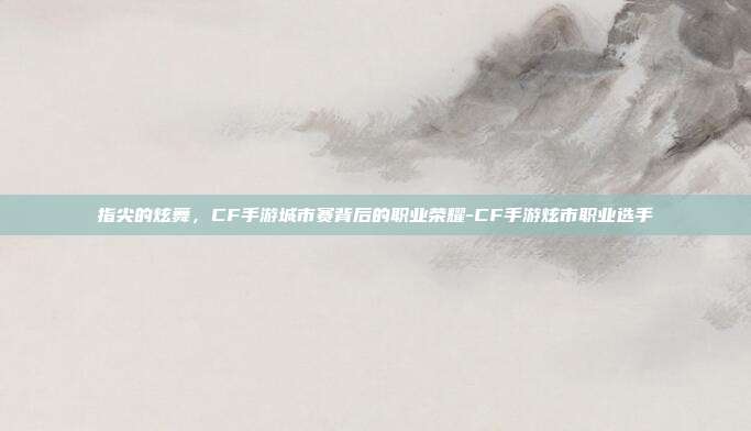 指尖的炫舞，CF手游城市赛背后的职业荣耀-CF手游炫市职业选手