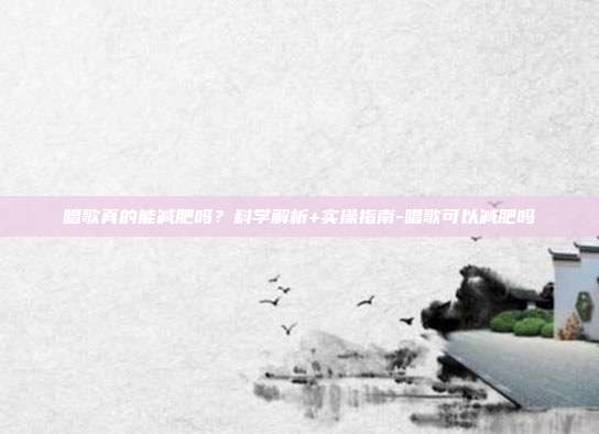 唱歌真的能减肥吗？科学解析+实操指南-唱歌可以减肥吗