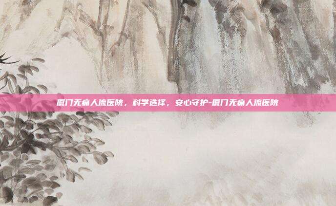 厦门无痛人流医院，科学选择，安心守护-厦门无痛人流医院