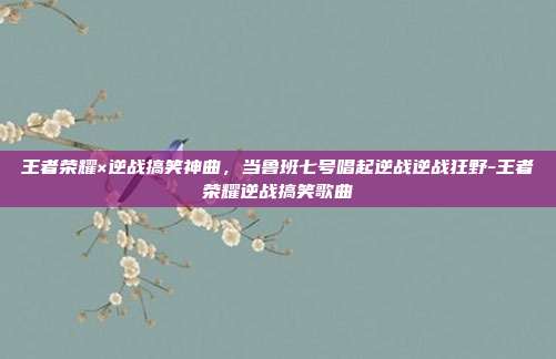 王者荣耀×逆战搞笑神曲，当鲁班七号唱起逆战逆战狂野-王者荣耀逆战搞笑歌曲