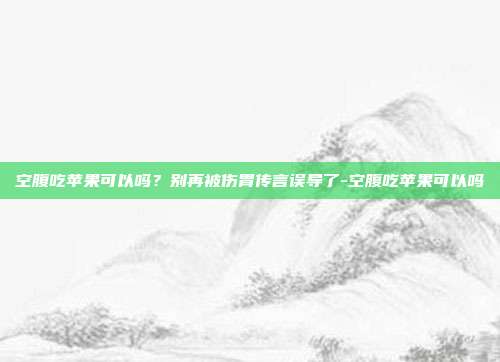 空腹吃苹果可以吗？别再被伤胃传言误导了-空腹吃苹果可以吗