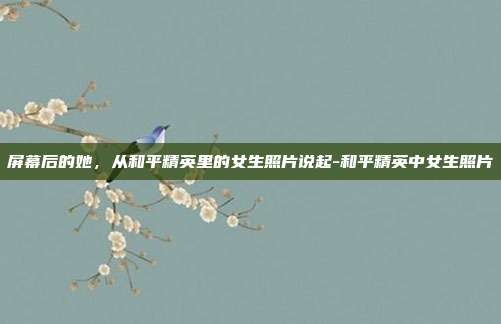 屏幕后的她，从和平精英里的女生照片说起-和平精英中女生照片