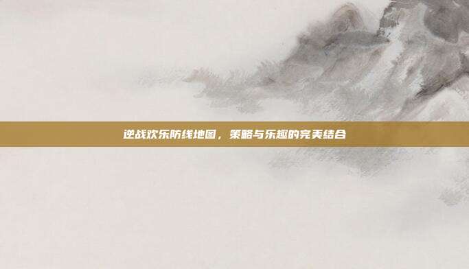 逆战欢乐防线地图，策略与乐趣的完美结合