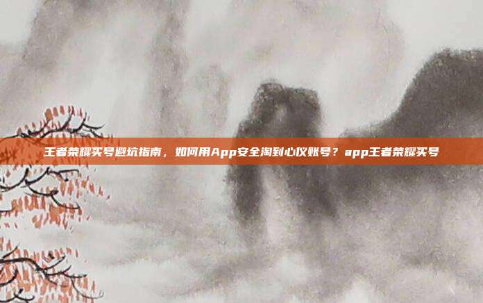 王者荣耀买号避坑指南，如何用App安全淘到心仪账号？app王者荣耀买号