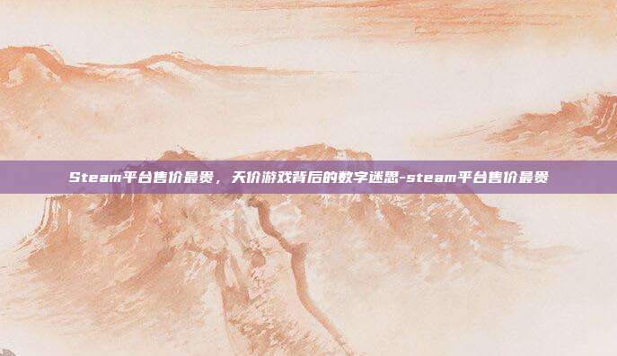 Steam平台售价最贵，天价游戏背后的数字迷思-steam平台售价最贵