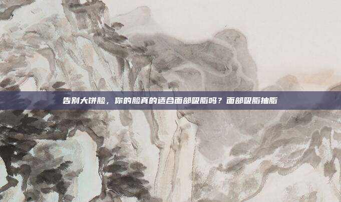 告别大饼脸，你的脸真的适合面部吸脂吗？面部吸脂抽脂