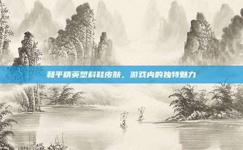 和平精英塑料鞋皮肤，游戏内的独特魅力