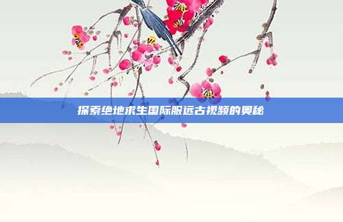 探索绝地求生国际服远古视频的奥秘