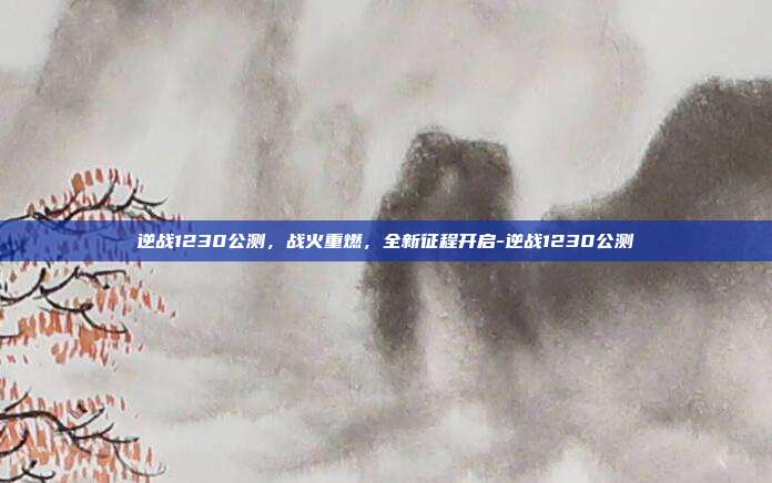 逆战1230公测，战火重燃，全新征程开启-逆战1230公测