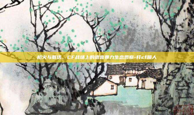 枪火与脏话，CF战场上的语言暴力生态观察-打cf喷人