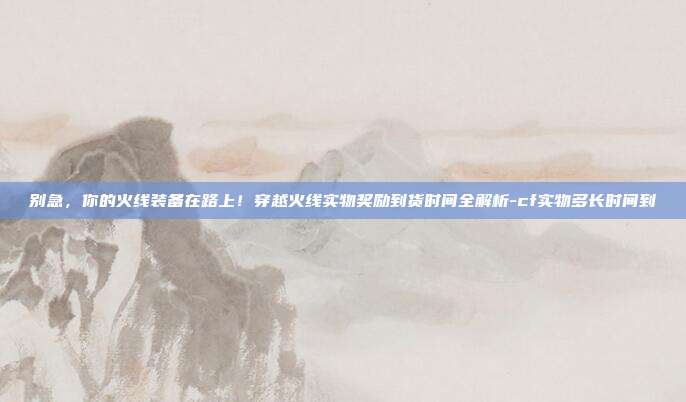 别急，你的火线装备在路上！穿越火线实物奖励到货时间全解析-cf实物多长时间到