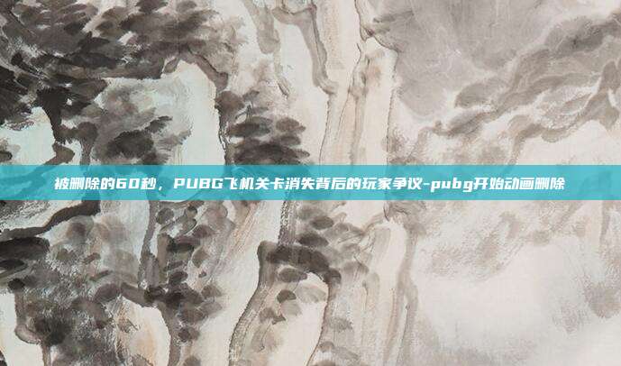 被删除的60秒，PUBG飞机关卡消失背后的玩家争议-pubg开始动画删除