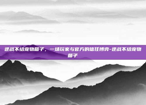 逆战不给宠物箱子，一场玩家与官方的信任博弈-逆战不给宠物箱子