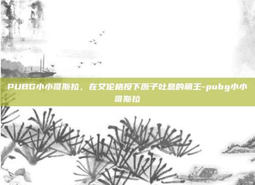 PUBG小小哥斯拉，在艾伦格投下原子吐息的萌王-pubg小小哥斯拉