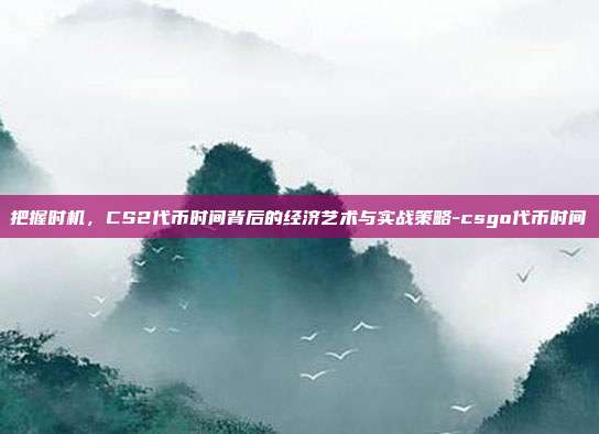 把握时机,CS2代币时间背后的经济艺术与实战策略-csgo代币时间