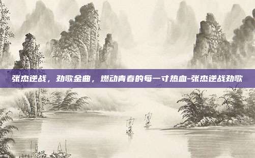 张杰逆战,劲歌金曲,燃动青春的每一寸热血-张杰逆战劲歌