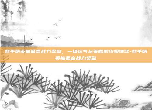 和平精英抽最高战力奖励，一场运气与策略的终极博弈-和平精英抽最高战力奖励