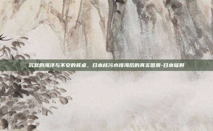 沉默的海洋与不安的餐桌，日本核污水排海后的真实图景-日本辐射