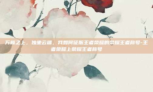 万巅之上,独坐云端,我如何征服王者荣耀的荣耀王者称号-王者荣耀上荣耀王者称号