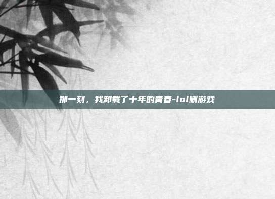 那一刻，我卸载了十年的青春-lol删游戏