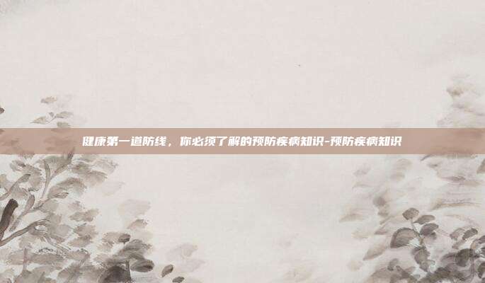 健康第一道防线,你必须了解的预防疾病知识-预防疾病知识