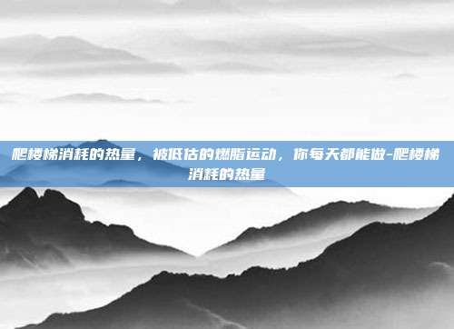 爬楼梯消耗的热量,被低估的燃脂运动,你每天都能做-爬楼梯消耗的热量