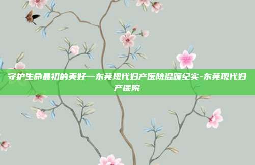守护生命最初的美好—东莞现代妇产医院温暖纪实-东莞现代妇产医院