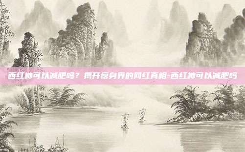 西红柿可以减肥吗？揭开瘦身界的网红真相-西红柿可以减肥吗