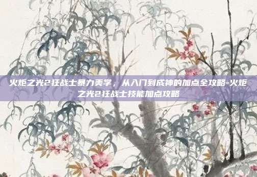 火炬之光2狂战士暴力美学,从入门到成神的加点全攻略-火炬之光2狂战士技能加点攻略