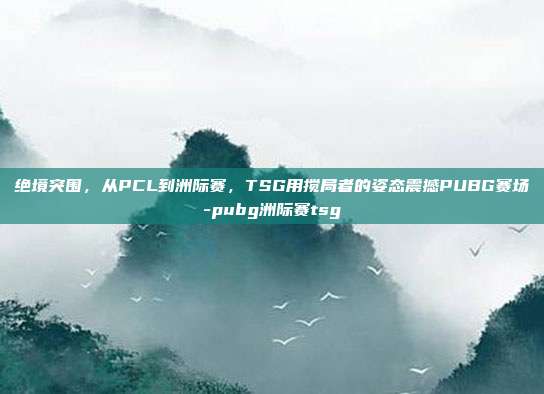 绝境突围,从PCL到洲际赛,TSG用搅局者的姿态震撼PUBG赛场-pubg洲际赛tsg