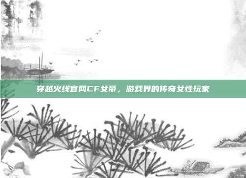 穿越火线官网CF女帝,游戏界的传奇女性玩家