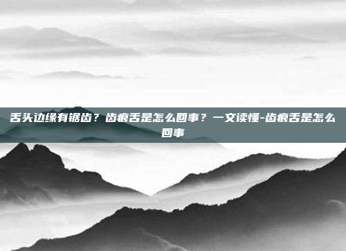 舌头边缘有锯齿?齿痕舌是怎么回事?一文读懂-齿痕舌是怎么回事