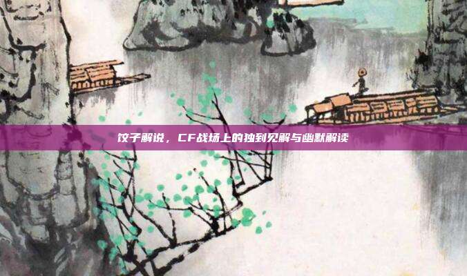 饺子解说,CF战场上的独到见解与幽默解读