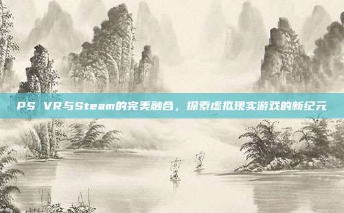 PS VR与Steam的完美融合,探索虚拟现实游戏的新纪元