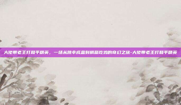大佬带老王打和平精英,一场从跳伞成盒到躺赢吃鸡的奇幻之旅-大佬带老王打和平精英