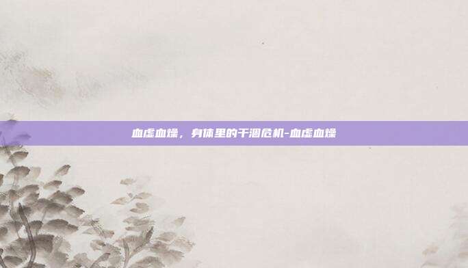 血虚血燥，身体里的干涸危机-血虚血燥