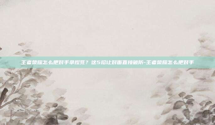 王者荣耀怎么把对手拿捏死?这5招让对面直接破防-王者荣耀怎么把对手