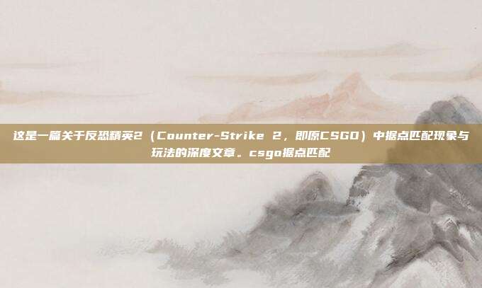 这是一篇关于反恐精英2（Counter-Strike 2，即原CSGO）中据点匹配现象与玩法的深度文章。csgo据点匹配