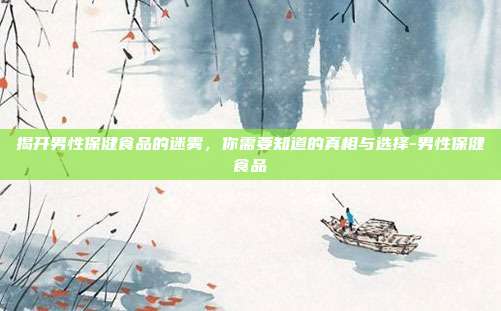 揭开男性保健食品的迷雾,你需要知道的真相与选择-男性保健食品