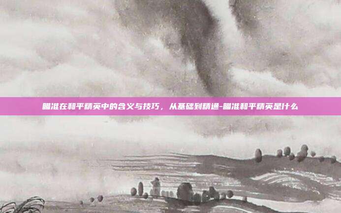 瞄准在和平精英中的含义与技巧,从基础到精通-瞄准和平精英是什么
