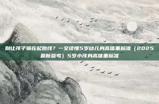 别让孩子输在起跑线？一文读懂5岁幼儿身高体重标准（2025最新参考）5岁小孩身高体重标准