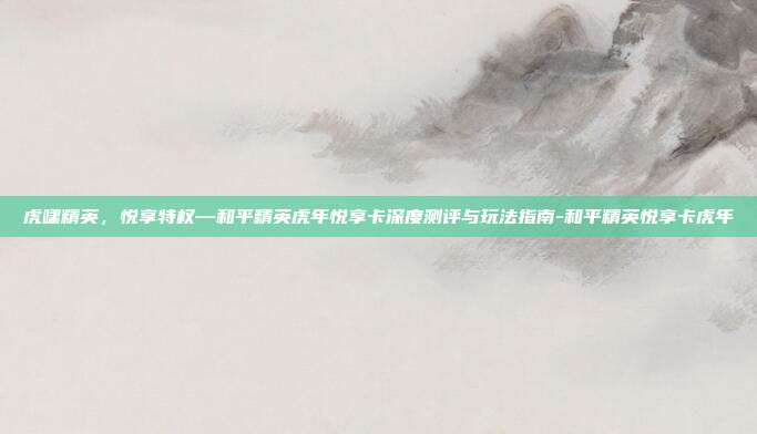 虎啸精英,悦享特权—和平精英虎年悦享卡深度测评与玩法指南-和平精英悦享卡虎年