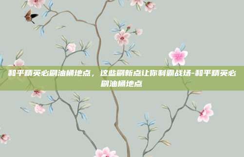 和平精英必刷油桶地点,这些刷新点让你制霸战场-和平精英必刷油桶地点
