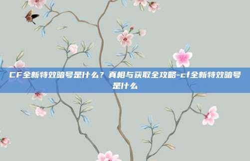 CF全新特效暗号是什么?真相与获取全攻略-cf全新特效暗号是什么