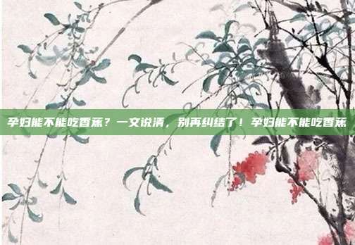孕妇能不能吃香蕉？一文说清，别再纠结了！孕妇能不能吃香蕉