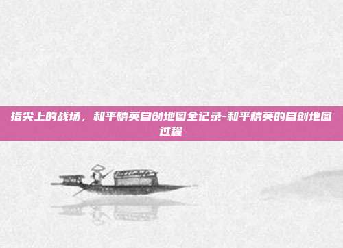 指尖上的战场,和平精英自创地图全记录-和平精英的自创地图过程