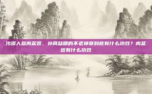 沙漠人参肉苁蓉,补肾益精的不老神草到底有什么功效?肉苁蓉有什么功效