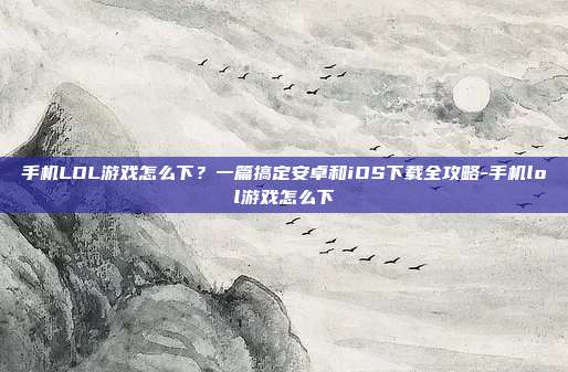 手机LOL游戏怎么下?一篇搞定安卓和iOS下载全攻略-手机lol游戏怎么下